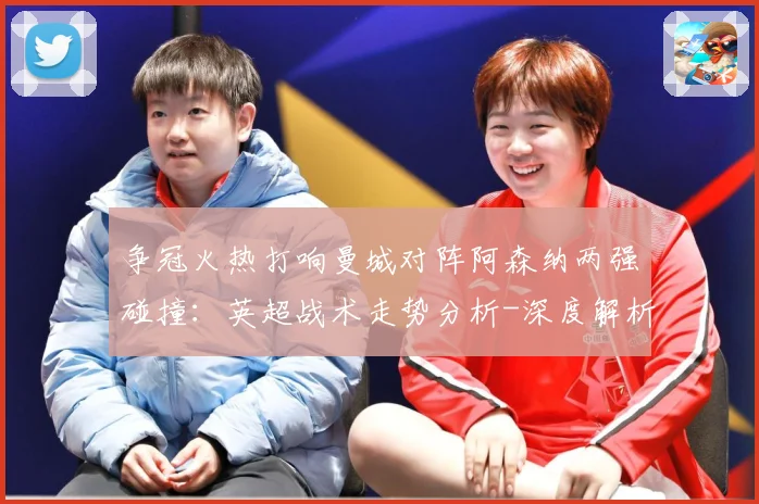 争冠火热打响曼城对阵阿森纳两强碰撞：英超战术走势分析-深度解析