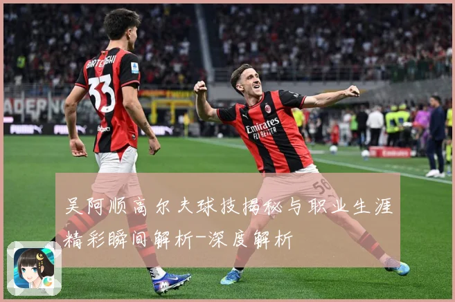 吴阿顺高尔夫球技揭秘与职业生涯精彩瞬间解析-深度解析