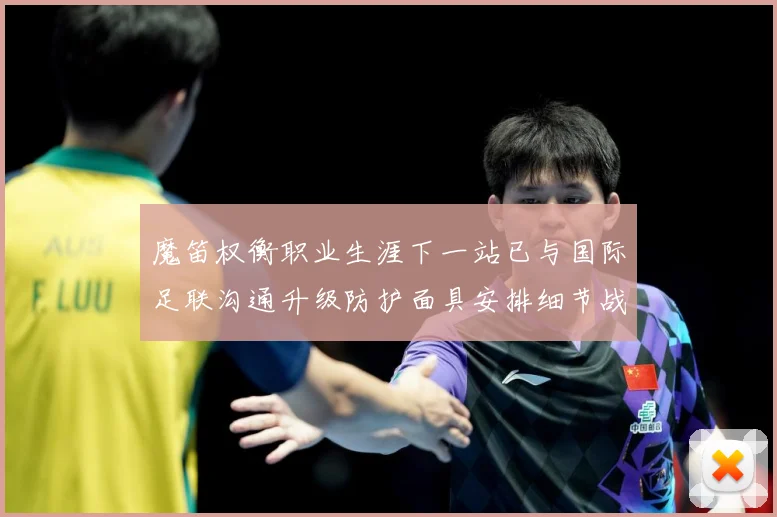 魔笛权衡职业生涯下一站已与国际足联沟通升级防护面具安排细节战术观察-深度解析