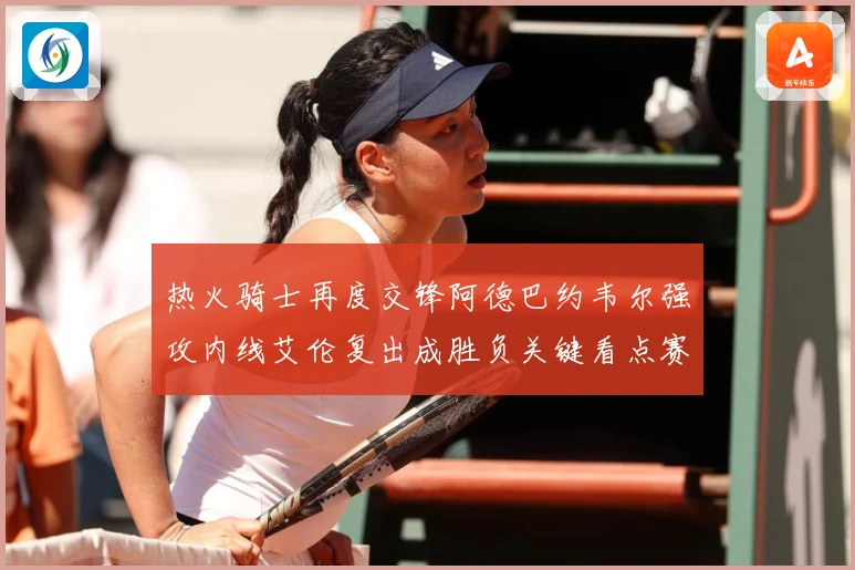 热火骑士再度交锋阿德巴约韦尔强攻内线艾伦复出成胜负关键看点赛场复盘-深度解析