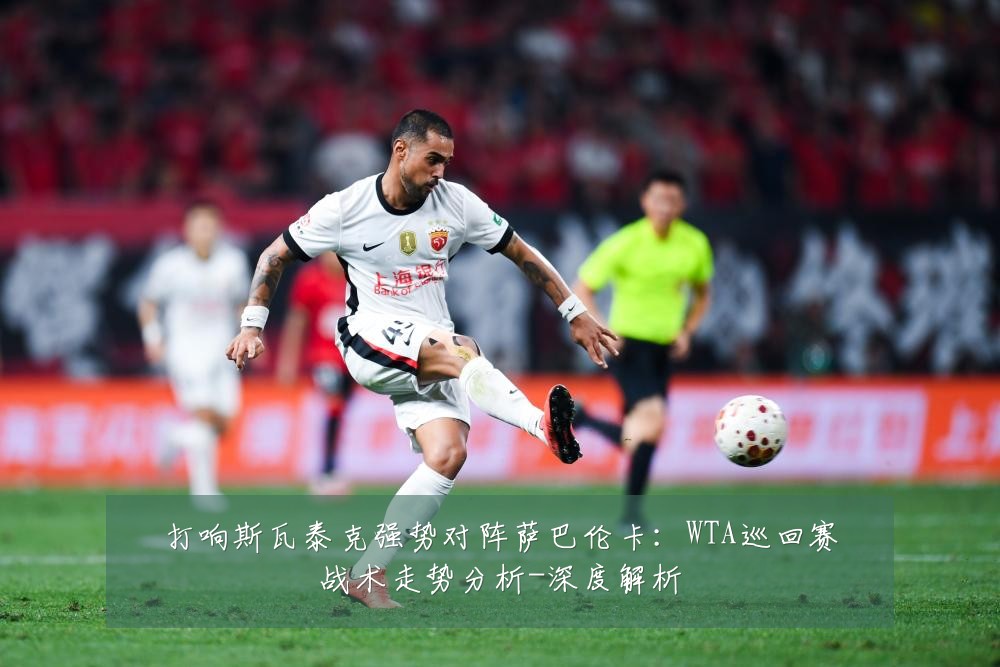打响斯瓦泰克强势对阵萨巴伦卡：WTA巡回赛战术走势分析-深度解析