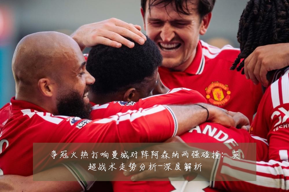 争冠火热打响曼城对阵阿森纳两强碰撞：英超战术走势分析-深度解析
